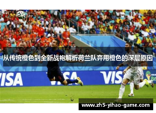 从传统橙色到全新战袍解析荷兰队弃用橙色的深层原因