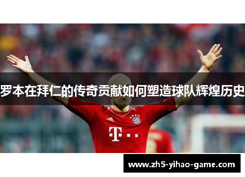 罗本在拜仁的传奇贡献如何塑造球队辉煌历史 罗本在拜仁的传奇贡献如何塑造球队辉煌历史